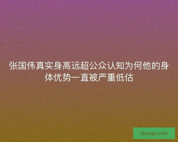张国伟真实身高远超公众认知为何他的身体优势一直被严重低估