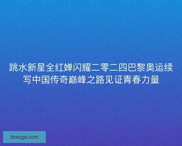 跳水新星全红婵闪耀二零二四巴黎奥运续写中国传奇巅峰之路见证青春力量