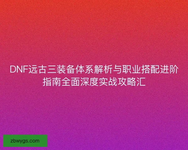 DNF远古三装备体系解析与职业搭配进阶指南全面深度实战攻略汇