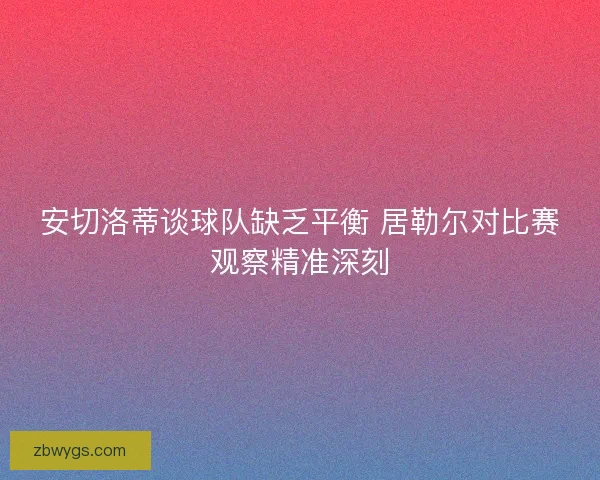 安切洛蒂谈球队缺乏平衡 居勒尔对比赛观察精准深刻