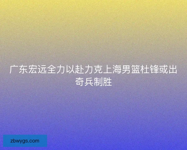 广东宏远全力以赴力克上海男篮杜锋或出奇兵制胜
