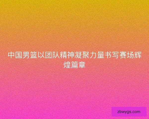 中国男篮以团队精神凝聚力量书写赛场辉煌篇章